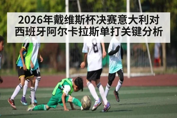 2026年戴维斯杯决赛意大利对西班牙阿尔卡拉斯单打关键分析