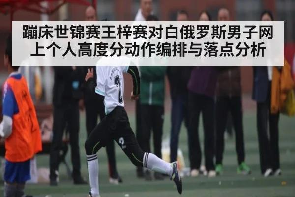 蹦床世锦赛王梓赛对白俄罗斯男子网上个人高度分动作编排与落点分析